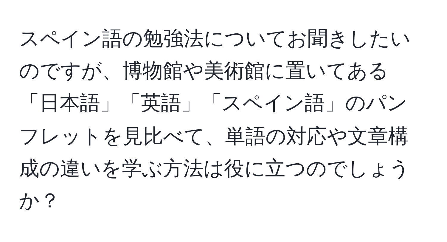 スペイン語の勉強法についてお聞きしたいのですが、博物館や美術館に置いてある「日本語」「英語」「スペイン語」のパンフレットを見比べて、単語の対応や文章構成の違いを学ぶ方法は役に立つのでしょうか？