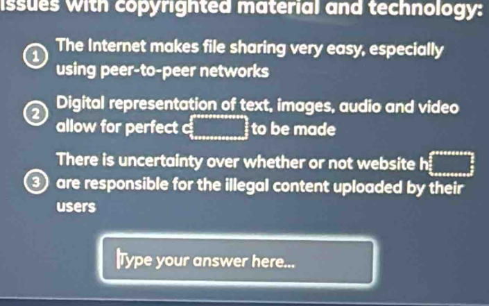 issues with copyrighted material and technology: 
a The Internet makes file sharing very easy, especially 
using peer-to-peer networks 
Digital representation of text, images, audio and video 
allow for perfect  _  to be made 
There is uncertainty over whether or not website h ...
③ are responsible for the illegal content uploaded by their 
users 
|Type your answer here...