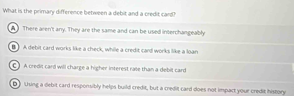 What is the primary difference between a debit and a credit card?
A There aren't any. They are the same and can be used interchangeably
B) A debit card works like a check, while a credit card works like a loan
C A credit card will charge a higher interest rate than a debit card
D Using a debit card responsibly helps build credit, but a credit card does not impact your credit history