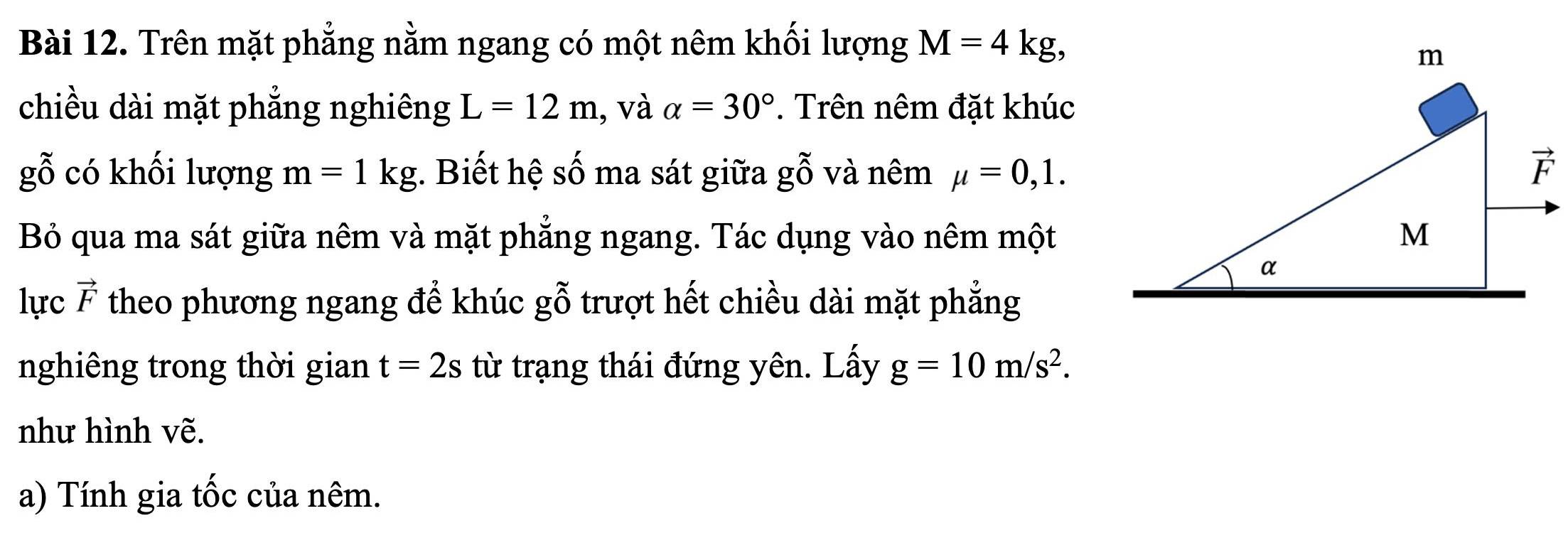 Trên mặt phẳng nằm ngang có một nêm khối lượng M=4kg,
chiều dài mặt phẳng nghiêng L=12m 1, và alpha =30°. Trên nêm đặt khúc
gỗ có khối lượng m=1kg. Biết hệ số ma sát giữa gỗ và nêm mu =0,1.
Bỏ qua ma sát giữa nêm và mặt phẳng ngang. Tác dụng vào nêm một
lực vector F theo phương ngang để khúc gỗ trượt hết chiều dài mặt phẳng
nghiêng trong thời gian t=2s từ trạng thái đứng yên. Lấy g=10m/s^2.
như hình vẽ.
a) Tính gia tốc của nêm.