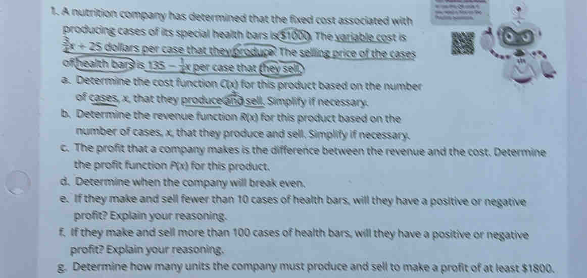 A nutrition company has determined that the fixed cost associated with d 
producing cases of its special health bars is $1000. The variable cost is
 3/4 x+25 dollars per case that they produce. The selling price of the cases 
of health bars is 1 135- 1/2 x x per case that (hey sell, 
a. Determine the cost function C(x) for this product based on the number . 
of cases, x, that they produce and sell. Simplify if necessary. 
b. Determine the revenue function R(x) for this product based on thee . 
number of cases, x, that they produce and sell. Simplify if necessary. 
c. The profit that a company makes is the difference between the revenue and the cost. Determine 
the profit function P(x) for this product. 
d. Determine when the company will break even. 
e. If they make and sell fewer than 10 cases of health bars, will they have a positive or negative 
profit? Explain your reasoning. 
f. If they make and sell more than 100 cases of health bars, will they have a positive or negative 
profit? Explain your reasoning. 
g. Determine how many units the company must produce and sell to make a profit of at least $1800.