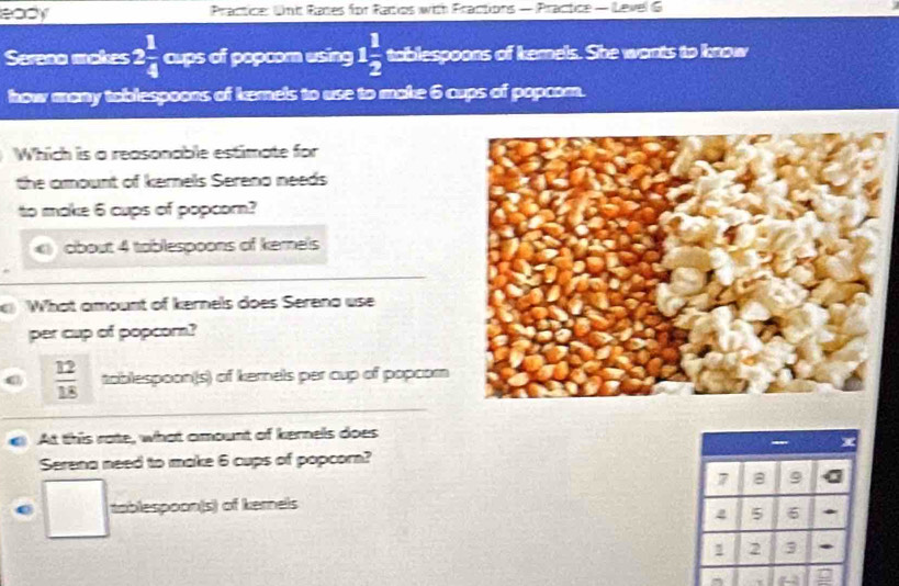 eady Practice: Unc Races for Ratos with Fractions — Practice — Level G
Sereno makes 2 1/4  cups of popcom using 1 1/2  tablespoons of kemels. She wants to know
how mony tablespoons of kemels to use to make 6 cups of popcom.
Which is a reasonable estimate for
the amount of kernels Sereno needs
to make 6 cups of popcorn?
obout 4 toblespoons of kernels
a What amount of kernels does Serena use
per cup of popcor?
 12/18  toblespoon(s) of kernels per cup of popcom
At this rate, what amount of kernels does
Serena need to make 6 cups of popcorn?
7 B 9
tablespoon(s) of kernels
4 5 6 *
1 2 3.
^