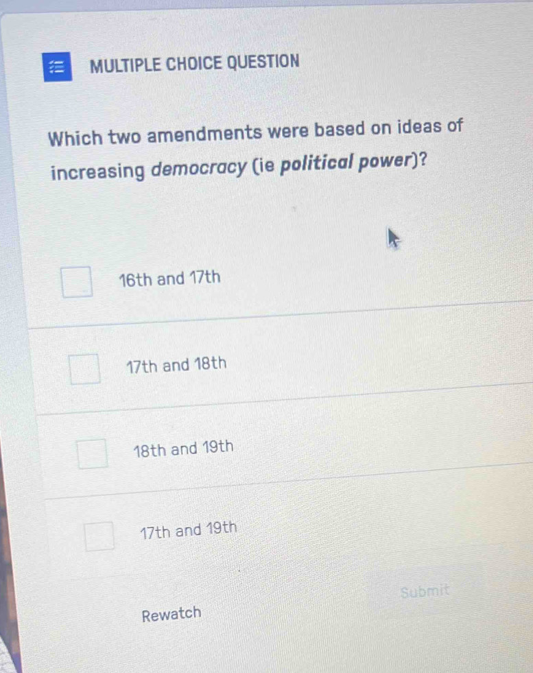 QUESTION
Which two amendments were based on ideas of
increasing democracy (ie political power)?
16th and 17th
17th and 18th
18th and 19th
17th and 19th
Submit
Rewatch