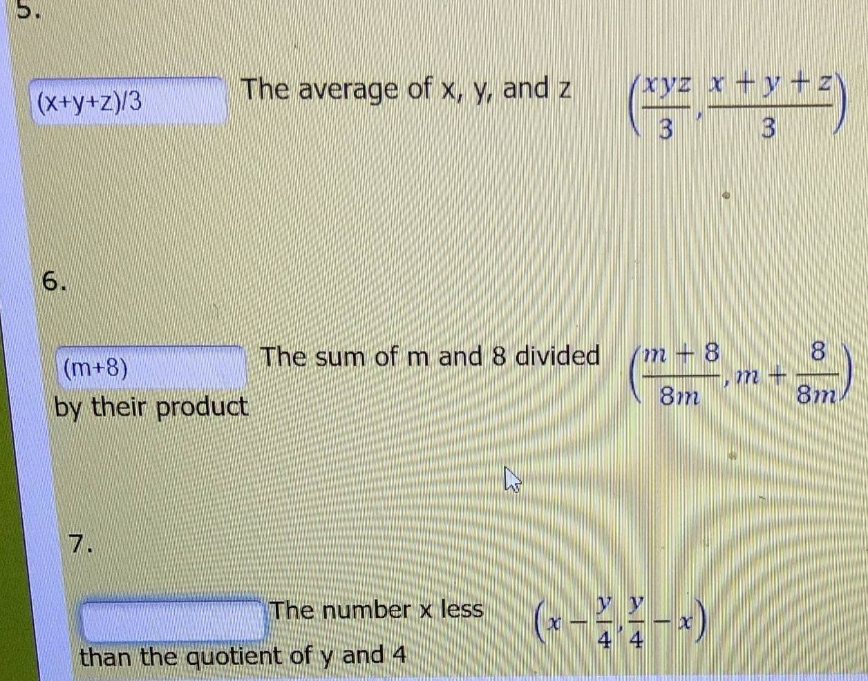 (x+y+z)/3
The average of x, y, and z
( xyz/3 , (x+y+z)/3 )
6.
(m+8)
The sum of m and 8 divided ( (m+8)/8m ,m+ 8/8m )
by their product 
7. 
The number x less (x- y/4 , y/4 -x)
than the quotient of y and 4