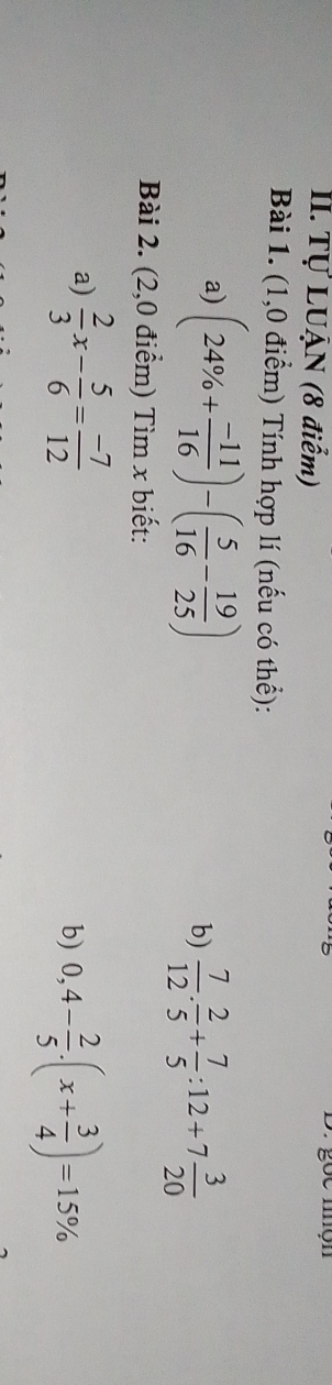 Tự LUẠN (8 điễm) e mn 
Bài 1. (1,0 điểm) Tính hợp lí (nếu có thể): 
a) (24% + (-11)/16 )-( 5/16 - 19/25 )
b)  7/12 . 2/5 + 7/5 :12+7 3/20 
Bài 2. (2,0 điểm) Tìm x biết: 
a)  2/3 x- 5/6 = (-7)/12 
b) 0,4- 2/5 · (x+ 3/4 )=15%