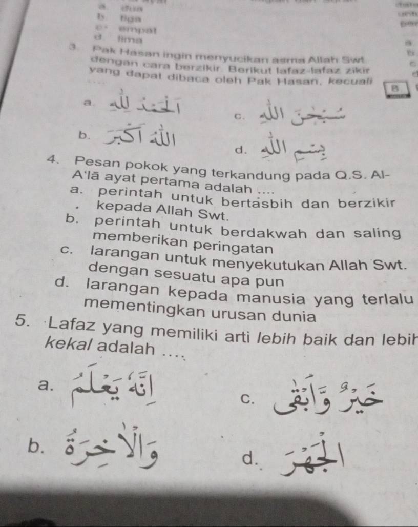 a dun
b tián
e empat
d lima
3. Pak Hasan ingin menyucikan asma Allah Swt
dengan cara berzikir Berikut lafaz lafaz zikir
yang dapat dibaca oleh Pak Hasan, kecuali B
a.
C.
b.
d.
4. Pesan pokok yang terkandung pada Q.S. Al-
A'lā ayat pertama adalah ....
a. perintah untuk bertäsbih dan berzikir
kepada Allah Swt.
b. perintah untuk berdakwah dan saling
memberikan peringatan
c. larangan untuk menyekutukan Allah Swt.
dengan sesuatu apa pun
d. larangan kepada manusia yang terlalu
mementingkan urusan dunia
5. Lafaz yang memiliki arti lebih baik dan lebih
kekal adalah ....
a.
C.
b.
d.