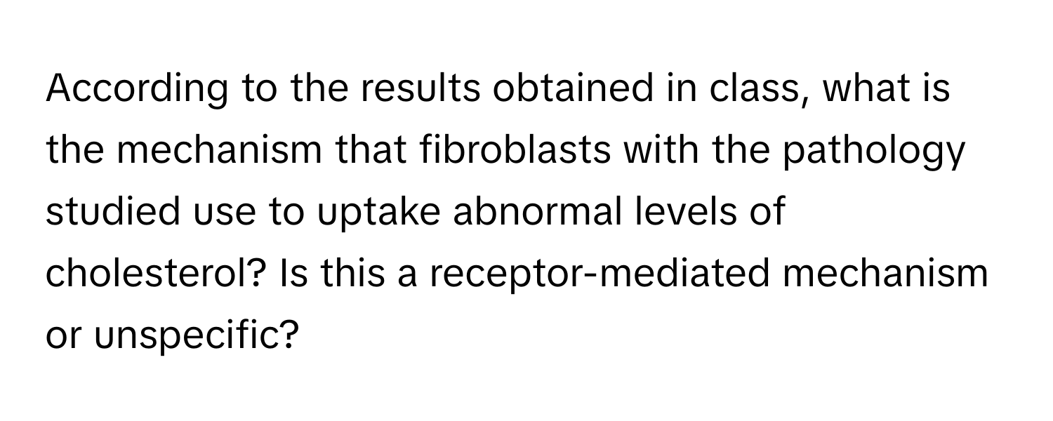 According to the results obtained in class, what is the mechanism that fibroblasts with the pathology studied use to uptake abnormal levels of cholesterol? Is this a receptor-mediated mechanism or unspecific?