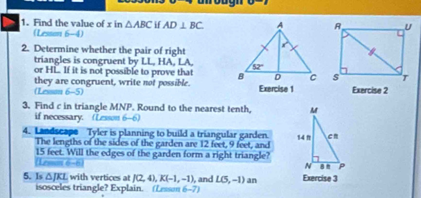 (LB)=
1. Find the value of x in △ ABC if AD⊥ BC.
(Lesson 6-4)
2. Determine whether the pair of right
triangles is congruent by LL, HA, LA,
or HL. If it is not possible to prove that 
they are congruent, write not possible.
(Lesson 6-5) Exercise 1 Exercise 2
3. Find c in triangle MNP. Round to the nearest tenth, 
if necessary. (Lesson 6-6)
4. Landscape Tyler is planning to build a triangular garden. 
The lengths of the sides of the garden are 12 feet, 9 feet, and
15 feet. Will the edges of the garden form a right triangle?
5. Is △ JKL with vertices at J(2,4),K(-1,-1) , and L(5,-1) an Exercise 3
isosceles triangle? Explain. (Lesson 6-7)