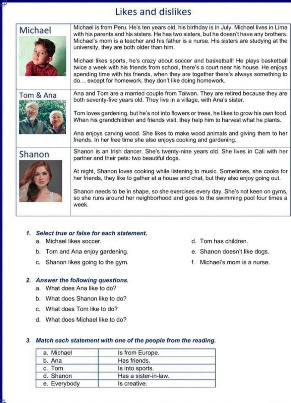 Likes and dislikes
ima
ers.
the
ball
oys
g to
are
od.
.
her
her
for
.
ms,
s a
1. Select true or false for each statement.
a. Michael likes soccer. d. Tom has children.
b. Tom and Ana enjoy gardening. e. Shanon doesn't like dogs.
c. Shanon likes going to the gym. f. Michael's mom is a nurse.
2. Answer the following questions.
a. What does Ana like to do?
b. What does Shanon like to do?
c. What does Tom like to do?
d. What does Michael like to do?
3. Match each statement with one of the people from the reading.