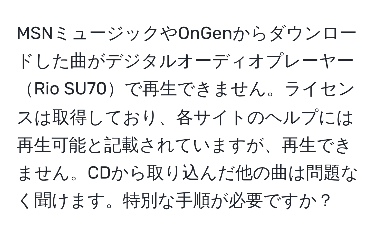 MSNミュージックやOnGenからダウンロードした曲がデジタルオーディオプレーヤーRio SU70で再生できません。ライセンスは取得しており、各サイトのヘルプには再生可能と記載されていますが、再生できません。CDから取り込んだ他の曲は問題なく聞けます。特別な手順が必要ですか？