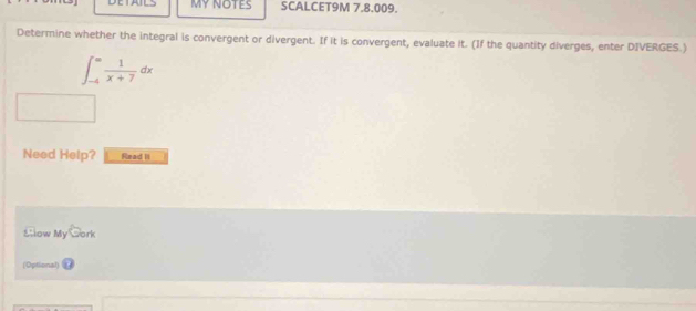 MY NOTES SCALCET9M 7.8.009. 
Determine whether the integral is convergent or divergent. If it is convergent, evaluate it. (If the quantity diverges, enter DIVERGES.)
∈t _(-4)^= 1/x+7 dx
Need Help? Read II 
śllow My□ ork 
(Optional)