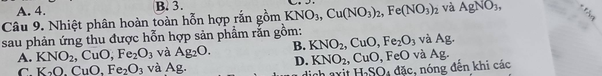 A. 4.
B. 3.
Câu 9. Nhiệt phân hoàn toàn hỗn hợp rắn gồm KNO_3, Cu(NO_3)_2, Fe(NO_3)_2 và AgNO_3, 
sau phản ứng thu được hỗn hợp sản phầm rắn gồm:
B. KNO_2, CuO, Fe_2O_3 và Ag.
A. KNO_2, CuO, Fe_2O_3 và Ag_2O. 0, FeO và Ag
C. K_2O.CuO, Fe_2O_3 và Ag.
D. KNO_2, CuO,
H_2SO 4 đặc, nóng đến khi các