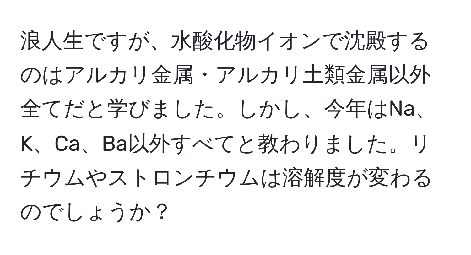 浪人生ですが、水酸化物イオンで沈殿するのはアルカリ金属・アルカリ土類金属以外全てだと学びました。しかし、今年はNa、K、Ca、Ba以外すべてと教わりました。リチウムやストロンチウムは溶解度が変わるのでしょうか？