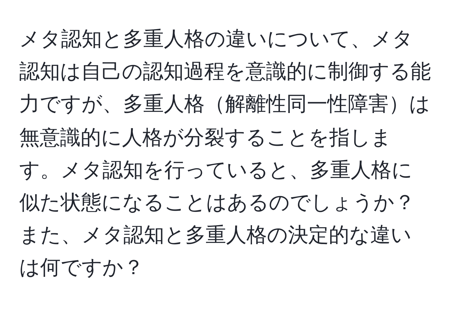 メタ認知と多重人格の違いについて、メタ認知は自己の認知過程を意識的に制御する能力ですが、多重人格解離性同一性障害は無意識的に人格が分裂することを指します。メタ認知を行っていると、多重人格に似た状態になることはあるのでしょうか？また、メタ認知と多重人格の決定的な違いは何ですか？