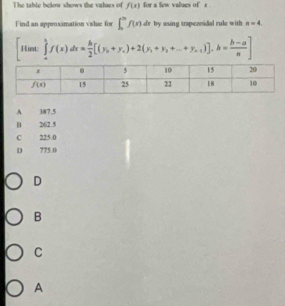 The table below shows the values of f(x) for a few values of x .
Find an approximation value for ∈t _0^((20)f(x)dx by using trapezoidal rule with n=4.
Fint: ∈tlimits _a^bf(x)dx=frac h)2[(y_0+y_a)+2(y_1+y_2+...+y_n-1)],h= (b-a)/n ]

A 387,5
B 262.5
C 225.0
D 775.0
D
B
C
A