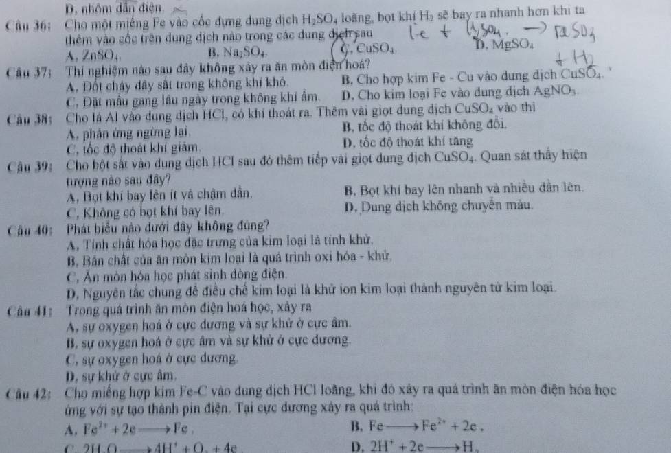 D. nhôm dẫn điện.
Câu 36: Cho một miếng Fe vào cốc đựng dung dịch H_2SO_4 loǎng, bọt khí H_2 sẽ bay ra nhanh hơn khi ta
thêm vào cốc trên dung dịch nào trong các dung dịệh sau D, MgSO₄
B,
A. ZnSO_4 Na_2SO_4
C ,CuSO_4
Câu 37; Thí nghiệm nào sau đây không xây ra ăn mòn điện hoá?
A. Đốt cháy dây sắt trong không khí khô. B, Cho hợp kim Fe - Cu vào dung dịch CuSO_4
C. Đặt mẫu gang lâu ngày trong không khi ẩm. D. Cho kim loại Fe vào dung địch AgNO_3
Câu 38: Cho lá Al vào dung dịch HCl, có khí thoát ra. Thêm vài giọt dung địch CuSO_4 vào thì
A. phân ứng ngừng lại, B, tốc độ thoát khí không đổi.
C, tốc độ thoát khí giảm. D. tốc độ thoát khí tăng
Câu 39: Cho bột sắt vào dung dịch HCl sau đó thêm tiếp vài giọt dung dịch CuSO_4. Quan sát thấy hiện
tượng nào sau đây?
A. Bọt khí bay lên ít và chậm dần. B, Bọt khí bay lên nhanh và nhiều dần lên.
C. Không có bọt khí bay lên. D. Dung dịch không chuyến màu.
Câu 40: Phát biểu nào dưới đây không đúng?
A. Tính chất hóa học đặc trưng của kim loại là tính khử.
B, Bản chất của ăn mòn kim loại là quá trình oxi hóa - khữ.
C. Ăn mòn hóa học phát sinh đòng điện.
D, Nguyên tắc chung để điều chế kim loại là khử ion kim loại thành nguyên tử kim loại.
Câu 41: Trong quá trình ăn mòn điện hoá học, xảy ra
A. sự oxygen hoá ở cực dương và sự khử ở cực âm.
B, sự oxygen hoá ở cực âm và sự khử ở cực dương.
C. sự oxygen hoá ở cực dương.
D. sự khử ở cực âm.
Câu 42: Cho miếng hợp kim Fe-C vào dung dịch HCl loãng, khi đó xây ra quá trình ăn mòn điện hóa học
ứng với sự tạo thành pin điện. Tại cực đương xây ra quả trình:
A. Fe^(2+)+2eto Fe, B. Feto Fe^(2+)+2e.
C 2H.Oto 4H^++O.+4e
D. 2H^++2eto H_2