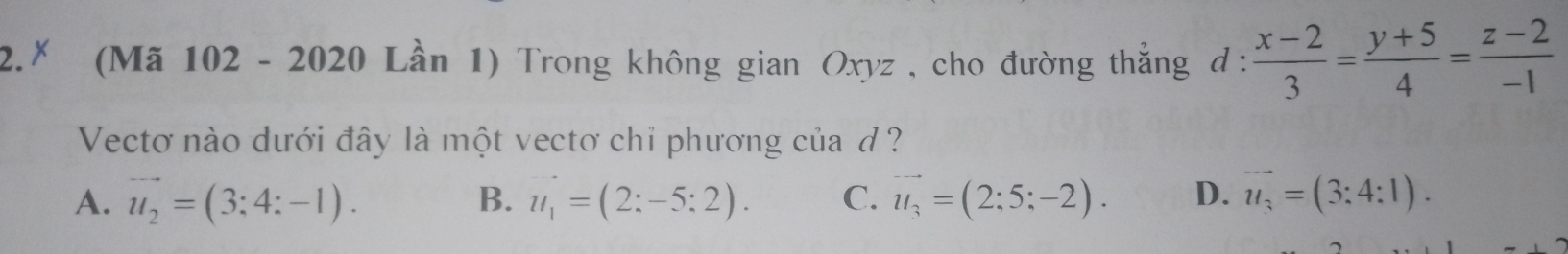 2.* (Mã 102 - 2020 Lần 1) Trong không gian Oxyz , cho đường thẳng d :  (x-2)/3 = (y+5)/4 = (z-2)/-1 
Vectơ nào dưới đây là một vectơ chỉ phương của ở?
A. vector u_2=(3;4:-1). u_1=(2:-5:2). C. vector u_3=(2;5;-2). D. vector u_3=(3:4:1). 
B.