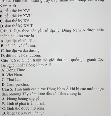 Cau 2. Thực đân phương Tay đay mạnh xâm nhập
Nam Á từ
A. đầu thế kỷ XVI,
B. đầu thế kỷ XVII.
C. đầu thế kỷ XV.
D. đầu thế kỷ XVIII.
Câu 3. Dựa theo các yếu tố địa lý, Đông Nam Á được chia
thành hai khu vực là
A. lục địa và hải đảo.
B. hải đảo và đồi núi.
C. lục địa và đại dương.
D. đồi núi và đại dương.
Câu 4. Sau Chiến tranh thế giới thứ hai, quốc gia giành độc
lập muộn nhất Đông Nam Á là
A. Đồng Timo.
B. Việt Nam.
C. Thái Lan.
D. Cam-pu-chia.
Câu 5. Tình hình các nước Đông Nam Á khi bị các nước thực
dân phương Tây xâm lược đều có điểm chung là
A. khủng hoảng suy yếu.
B. kinh tế phát triền nhanh.
C. lãnh thổ được mở rộng.
D. thiên tai xảy ra liên tục.