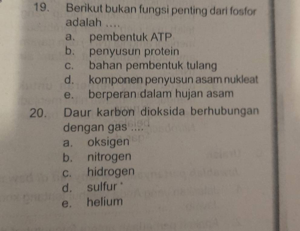 Berikut bukan fungsi penting dari fosfor
adalah ....
a. pembentuk ATP
b. penyusun protein
c. bahan pembentuk tulang
d. komponen penyusun asam nukleat
e. berperan dalam hujan asam
20. Daur karbon dioksida berhubungan
dengan gas ....
a. oksigen
b. nitrogen
c. hidrogen
d. sulfur *
e. helium