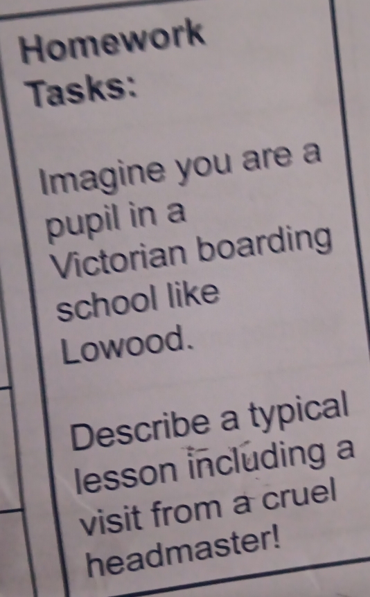 Homework 
Tasks: 
Imagine you are a 
pupil in a 
Victorian boarding 
school like 
Lowood 
Describe a typical 
lesson including a 
visit from a cruel 
headmaster!