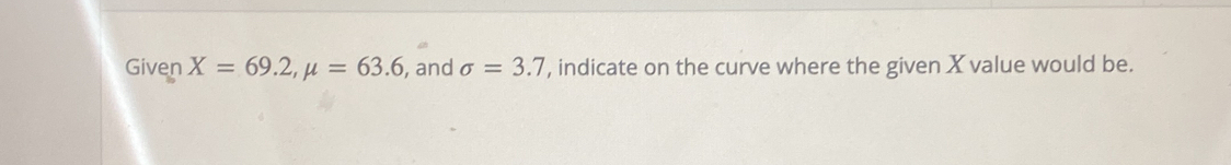 Given X=69.2, mu =63.6 , and sigma =3.7 , indicate on the curve where the given X value would be.