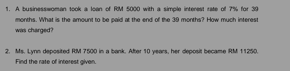 A businesswoman took a loan of RM 5000 with a simple interest rate of 7% for 39
months. What is the amount to be paid at the end of the 39 months? How much interest 
was charged? 
2. Ms. Lynn deposited RM 7500 in a bank. After 10 years, her deposit became RM 11250. 
Find the rate of interest given.