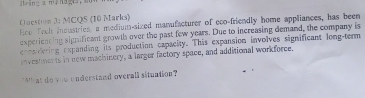 ring a manag 
Ouestion 3; MCQS (10 Marks) 
Eco Tooh inoustries, a medium-sized manufacturer of eoo-friendly home appliances, has been 
experieacing significant growll over the past few years. Due to increasing demand, the company is 
considering expanding its production capacity. This expansion involves significant long-term 
investments in new machinery, a larger factory space, and additional workforce. 
`` at do you understand overall situntion ?