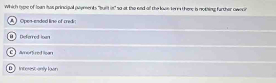 Which type of loan has principal payments "built in" so at the end of the loan term there is nothing further owed?
A Open-ended line of credit
B Deferred loan
C Amortized loan
D interest-only loan