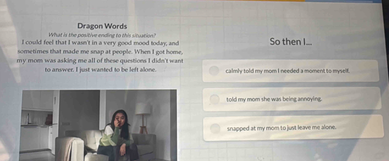 Dragon Words
What is the positive ending to this situation?
I could feel that I wasn't in a very good mood today, and So then I...
sometimes that made me snap at people. When I got home,
my mom was asking me all of these questions I didn't want
to answer. I just wanted to be left alone. calmly told my mom I needed a moment to myself.
told my mom she was being annoying.
snapped at my mom to just leave me alone.