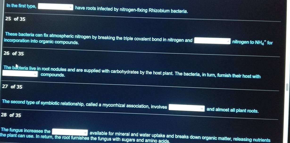 In the first type, have roots infected by nitrogen-fixing Rhizobium bacteria.
25 of 35
These bacteria can fix atmospheric nitrogen by breaking the triple covalent bond in nitrogen and nitrogen to NH₄ * for 
incorporation into organic compounds.
26 of 35
The bacteria live in root nodules and are supplied with carbohydrates by the host plant. The bacteria, in turn, furnish their host with 
compounds.
27 of 35
The second type of symbiotic relationship, called a mycorrhizal association, involves and almost all plant roots.
28 of 35
The fungus increases the 
the plant can use. In return, the root furnishes the fungus with sugars and amino acids available for mineral and water uptake and breaks down organic matter, releasing nutrients