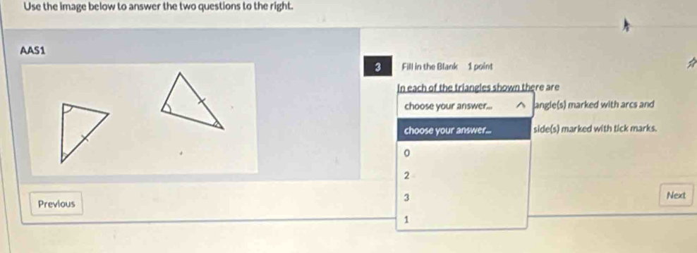 Use the image below to answer the two questions to the right.
AAS1
3 Fill in the Blank 1 point
In each of the triangles shown there are
choose your answer... ^ angle(s) marked with arcs and
choose your answer... side(s) marked with tick marks.
0
2
3
Previous Next
1