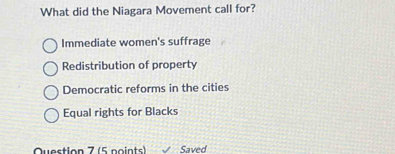 What did the Niagara Movement call for?
Immediate women's suffrage
Redistribution of property
Democratic reforms in the cities
Equal rights for Blacks
Question 7 (5 points) Saved