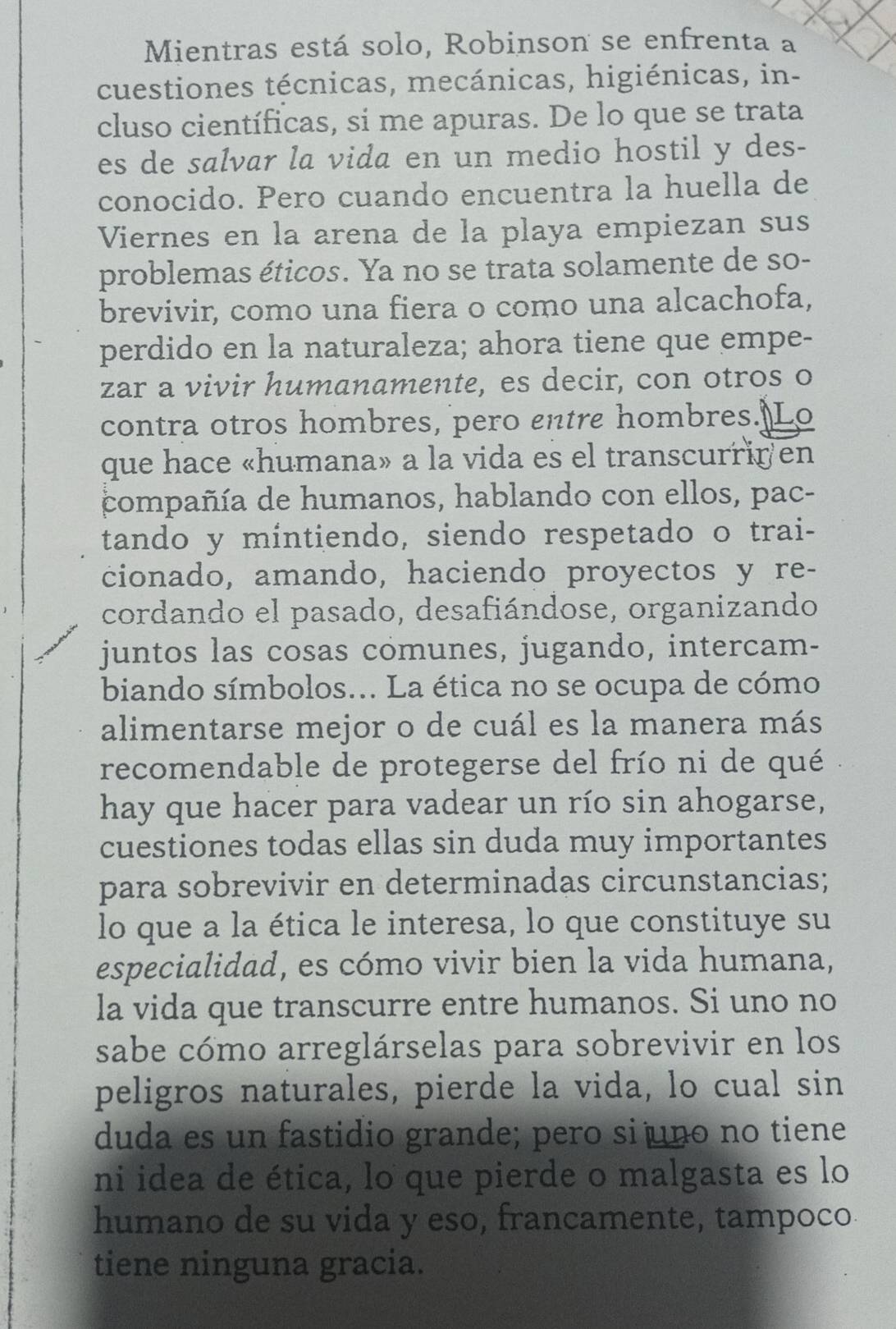 Mientras está solo, Robinson se enfrenta a
cuestiones técnicas, mecánicas, higiénicas, in-
cluso científicas, si me apuras. De lo que se trata
es de salvar la vida en un medio hostil y des-
conocido. Pero cuando encuentra la huella de
Viernes en la arena de la playa empiezan sus
problemas éticos. Ya no se trata solamente de so-
brevivir, como una fiera o como una alcachofa,
perdido en la naturaleza; ahora tiene que empe-
zar a vivir humanamente, es decir, con otros o
contra otros hombres, pero entre hombres. Lo
que hace «humana» a la vida es el transcurriren
compañía de humanos, hablando con ellos, pac-
tando y mintiendo, siendo respetado o trai-
cionado, amando, haciendo proyectos y re-
cordando el pasado, desafiándose, organizando
juntos las cosas comunes, jugando, intercam-
biando símbolos... La ética no se ocupa de cómo
alimentarse mejor o de cuál es la manera más
recomendable de protegerse del frío ni de qué
hay que hacer para vadear un río sin ahogarse,
cuestiones todas ellas sin duda muy importantes
para sobrevivir en determinadas circunstancias;
lo que a la ética le interesa, lo que constituye su
especialidad, es cómo vivir bien la vida humana,
la vida que transcurre entre humanos. Si uno no
sabe cómo arreglárselas para sobrevivir en los
peligros naturales, pierde la vida, lo cual sin
duda es un fastidio grande; pero si uno no tiene
ni idea de ética, lo que pierde o malgasta es lo
humano de su vida y eso, francamente, tampoco
tiene ninguna gracia.