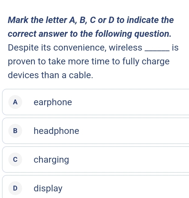 Mark the letter A, B, C or D to indicate the
correct answer to the following question.
Despite its convenience, wireless _is
proven to take more time to fully charge
devices than a cable.
A earphone
B headphone
c charging
D display