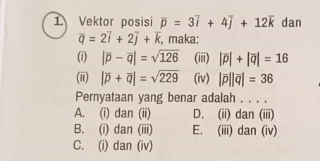 Vektor posisi overline p=3overline i+4overline j+12overline k dan
overline q=2overline i+2overline j+overline k , maka:
(i) |overline p-overline q|=sqrt(126) (iii) |overline p|+|overline q|=16
(ii) |overline p+overline q|=sqrt(229) (iv) |overline p||overline q|=36
Pernyataan yang benar adalah . . . .
A. (i) dan (ii) D. (ii) dan (iii)
B. (i) dan (iii) E. (iii) dan (iv)
C. (i) dan (iv)