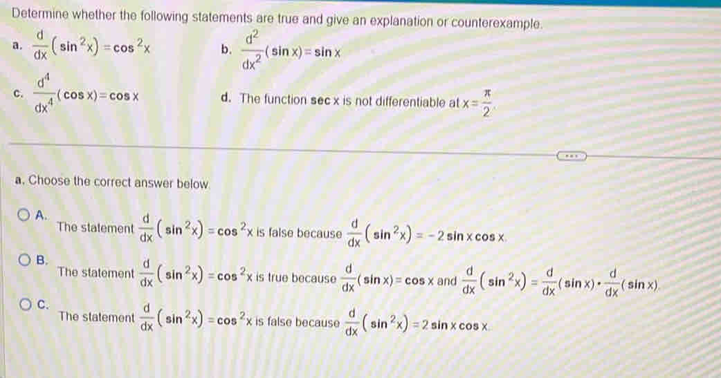 Determine whether the following statements are true and give an explanation or counterexample.
a.  d/dx (sin^2x)=cos^2x b.  d^2/dx^2 (sin x)=sin x
c.  d^4/dx^4 (cos x)=cos x d. The function sec x is not differentiable at x= π /2 
a. Choose the correct answer below
A.
The statement  d/dx (sin^2x)=cos^2xis false because  d/dx (sin^2x)=-2sin xcos x
B.
The statement  d/dx (sin^2x)=cos^2x is true because  d/dx (sin x)=cos x and  d/dx (sin^2x)= d/dx (sin x)·  d/dx (sin x)
C.
The statement  d/dx (sin^2x)=cos^2x is false because  d/dx (sin^2x)=2sin xcos x