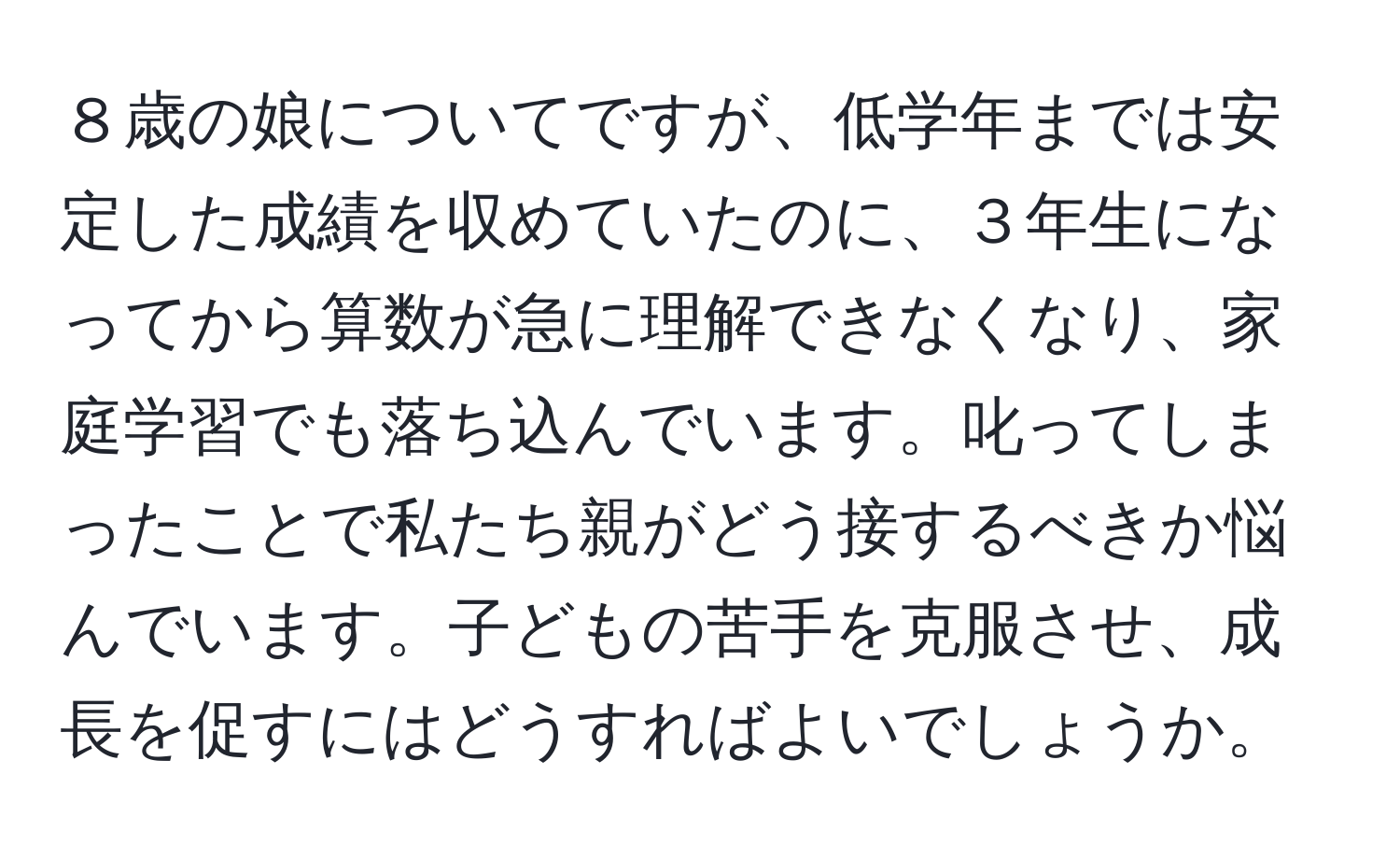 ８歳の娘についてですが、低学年までは安定した成績を収めていたのに、３年生になってから算数が急に理解できなくなり、家庭学習でも落ち込んでいます。叱ってしまったことで私たち親がどう接するべきか悩んでいます。子どもの苦手を克服させ、成長を促すにはどうすればよいでしょうか。