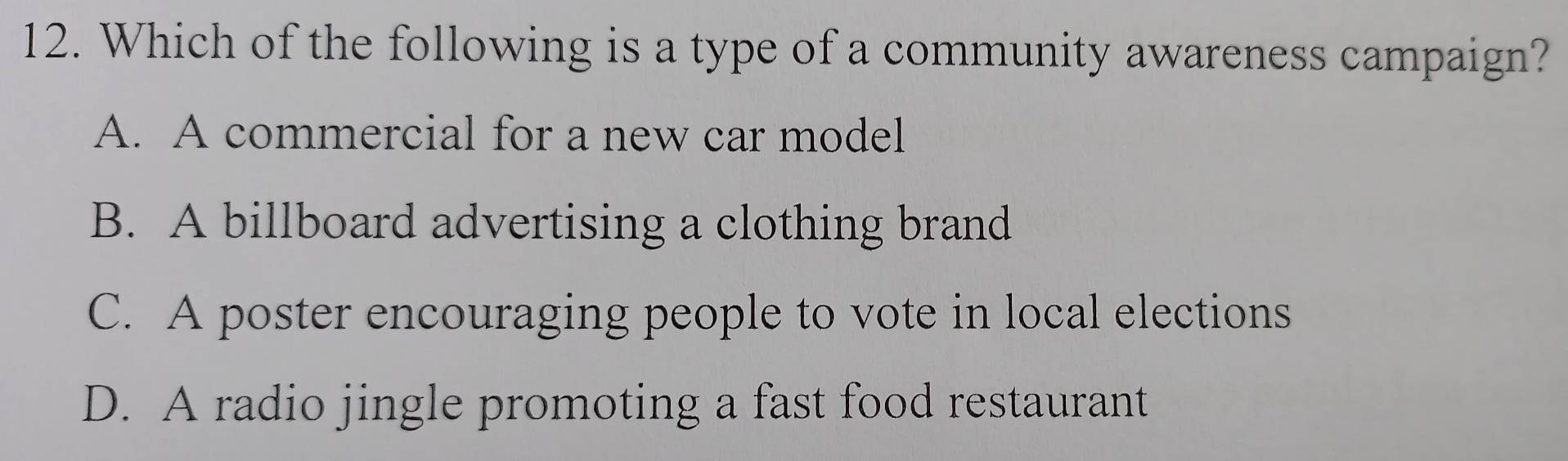 Which of the following is a type of a community awareness campaign?
A. A commercial for a new car model
B. A billboard advertising a clothing brand
C. A poster encouraging people to vote in local elections
D. A radio jingle promoting a fast food restaurant