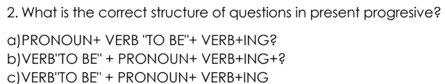 What is the correct structure of questions in present progresive? 
a) PRONOUN+ /ERB''T BE''+VERB+ING ? 
b)VERB"TO BE''+PRONOUN+VERB+ING+ 2
c)VERB"TO BE''+PRONOUN+VERB+ING