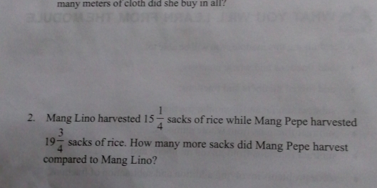 many meters of cloth did she buy in all? 
2. Mang Lino harvested 15 1/4  sacks of rice while Mang Pepe harvested
19 3/4 sacks of rice. How many more sacks did Mang Pepe harvest 
compared to Mang Lino?