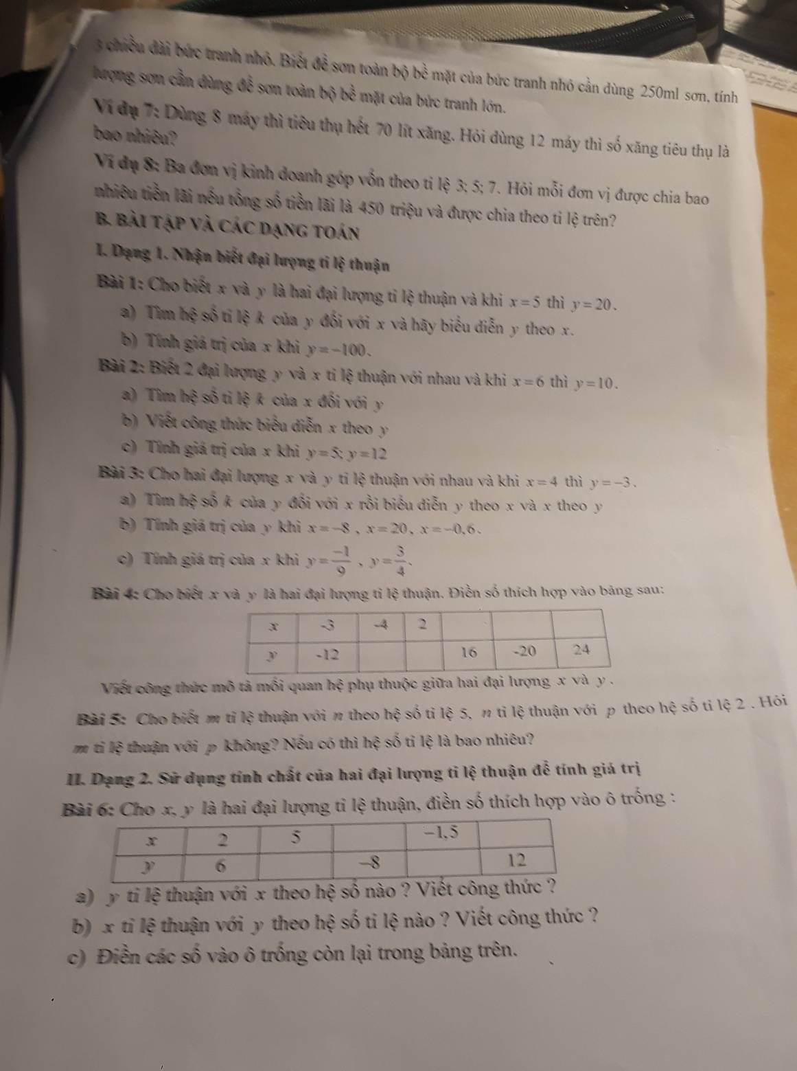 chiều đài bức tranh nhỏ. Biết để sơn toàn bộ bề mặt của bức tranh nhỏ cản dùng 250ml sơn, tính
lượng sơn cần dùng đễ sơn toàn bộ bề mặt của bức tranh lớn.
Ví dụ 7: Dùng 8 máy thì tiêu thụ hết 70 lít xăng. Hỏi dùng 12 máy thì số xăng tiêu thụ là
bao nhiêu?
Vi đụ 8: Ba đơn vị kinh doanh góp vốn theo ti lệ 3; 5; 7. Hỏi mỗi đơn vị được chia bao
nhiêu tiền lãi nếu tổng số tiền lãi là 450 triệu và được chia theo ti lệ trên?
B. Bài tập và Các dạng toán
1. Dạng 1. Nhận biết đại lượng ti lệ thuận
Bài 1: Cho biết x và y là hai đại lượng ti lệ thuận và khi x=5 thì y=20.
a) Tìm hxi số ti lệ k của y đối với x và hãy biểu diễn y theo x.
b) Tính giá trị của x khi y=-100.
Bài 2: Biết 2 đại lượng y và x tỉ lệ thuận với nhau và khi x=6 thì y=10.
a) Tim hxi số ti lệ k của x đối với y
b) Viết công thức biểu diễn x theo y
c) Tính giá trị của x khi y=5;y=12
Bài 3: Cho hai đại lượng x và y ti lệ thuận với nhau và khi x=4 thì y=-3.
a) Tim hxi * số k của y đổi với x rồi biểu diễn y theo x và x theo y
b) Tính giá trị của y khi x=-8,x=20,x=-0,6.
c) Tính giá trị của x khi y= (-1)/9 ,y= 3/4 .
Bài 4: Cho biết x và y là hai đại lượng tỉ lệ thuận. Điền số thích hợp vào bảng sau:
Viết công thức mô tả mối quan hệ i phụ thuộc giữa hai đại lượng .
Bài 5: Cho biết m tỉ lệ thuận với π theo hệ số tỉ lệ 5, π tỉ lệ thuận với p theo hệ số ti lệ 2 . Hỏi
m ti lệ thuận với p không? Nếu có thì l he * số tỉ lệ là bao nhiêu?
II. Dạng 2. Sử dụng tính chất của hai đại lượng ti lệ thuận đễ tính giá trị
Bài 6: Cho x, y là hai đại lượng tỉ lệ thuận, điền số thích hợp vào ô trống :
a)  y ti lệ thuận với x theo hệ số nào ? Viết công thức ?
b) x tỉ lệ thuận với y theo hệ số ti lệ nào ? Viết công thức ?
c) Điền các số vào ô trống còn lại trong bảng trên.