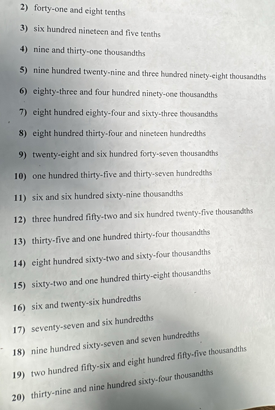 forty-one and eight tenths 
3) six hundred nineteen and five tenths 
4) nine and thirty-one thousandths 
5) nine hundred twenty-nine and three hundred ninety-eight thousandths 
6) eighty-three and four hundred ninety-one thousandths 
7) eight hundred eighty-four and sixty-three thousandths 
8) eight hundred thirty-four and nineteen hundredths 
9) twenty-eight and six hundred forty-seven thousandths 
10) one hundred thirty-five and thirty-seven hundredths 
11) six and six hundred sixty-nine thousandths 
12) three hundred fifty-two and six hundred twenty-five thousandths 
13) thirty-five and one hundred thirty-four thousandths 
14) eight hundred sixty-two and sixty-four thousandths 
15) sixty-two and one hundred thirty-eight thousandths 
16) six and twenty-six hundredths 
17) seventy-seven and six hundredths 
18) nine hundred sixty-seven and seven hundredths 
19) two hundred fifty-six and eight hundred fifty-five thousandths 
20) thirty-nine and nine hundred sixty-four thousandths