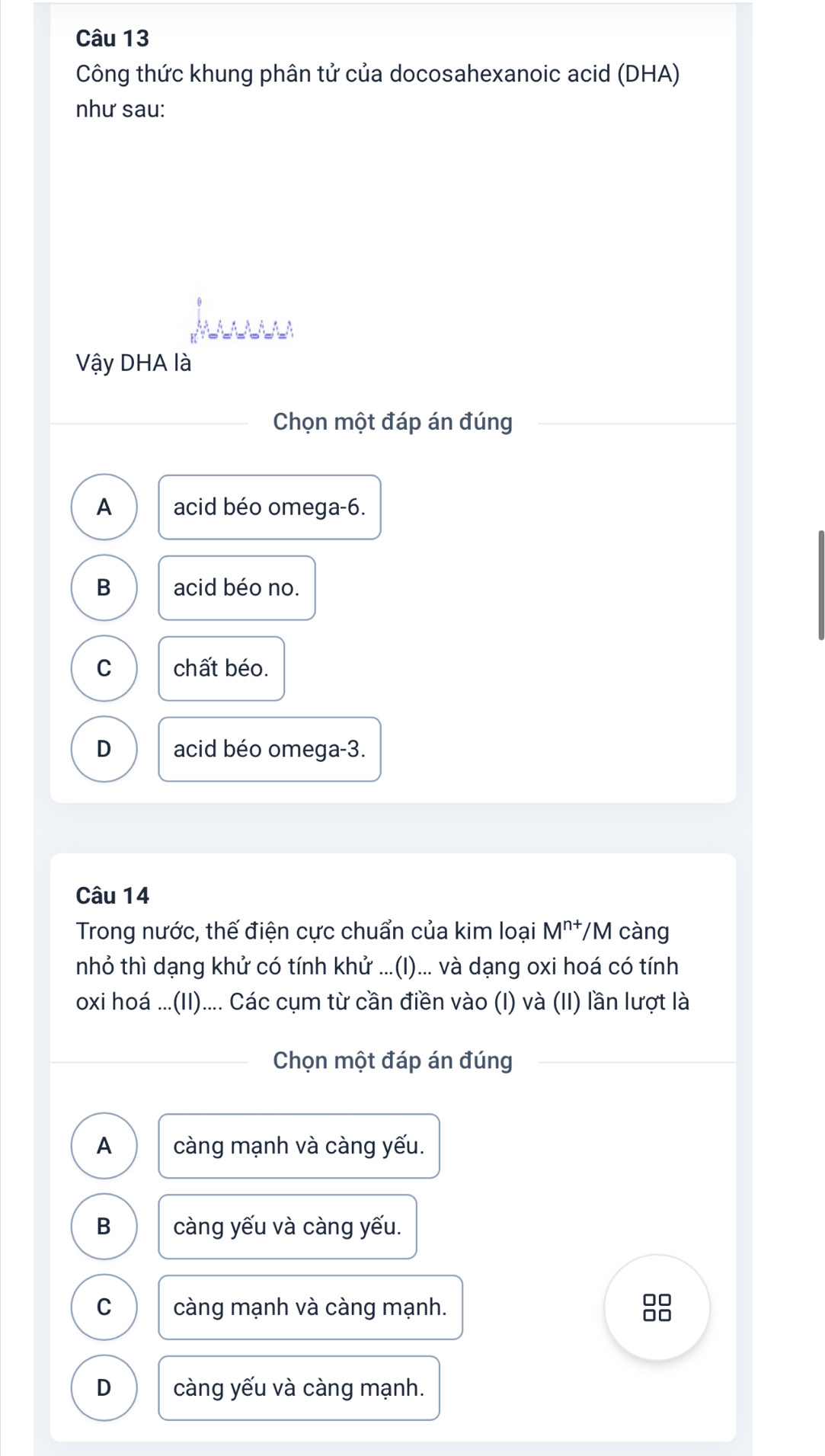 Công thức khung phân tử của docosahexanoic acid (DHA)
như sau:
Vậy DHA là
Chọn một đáp án đúng
A acid béo omega -6.
B acid béo no.
C chất béo.
D acid béo omega -3.
Câu 14
Trong nước, thế điện cực chuẩn của kim loại M^(n+)/ M càng
nhỏ thì dạng khử có tính khử ...(I)... và dạng oxi hoá có tính
oxi hoá ...(II).... Các cụm từ cần điền vào (I) và (II) lần lượt là
Chọn một đáp án đúng
A càng mạnh và càng yếu.
B càng yếu và càng yếu.
C càng mạnh và càng mạnh.
D càng yếu và càng mạnh.