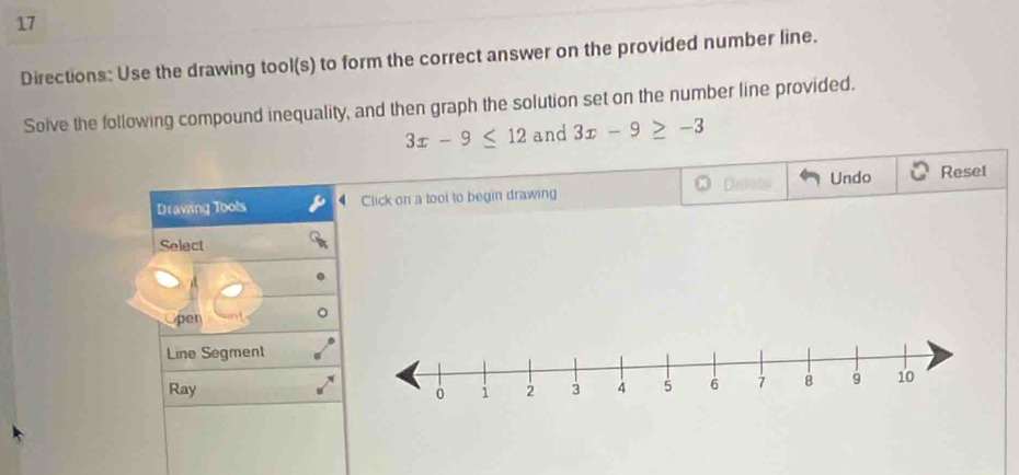 Directions: Use the drawing tool(s) to form the correct answer on the provided number line. 
Solve the following compound inequality, and then graph the solution set on the number line provided.
3x-9≤ 12 and 3x-9≥ -3
Undo 
Drawing Tools Click on a tool to begin drawing Reset 
Select 
pen 
Line Segment 
Ray