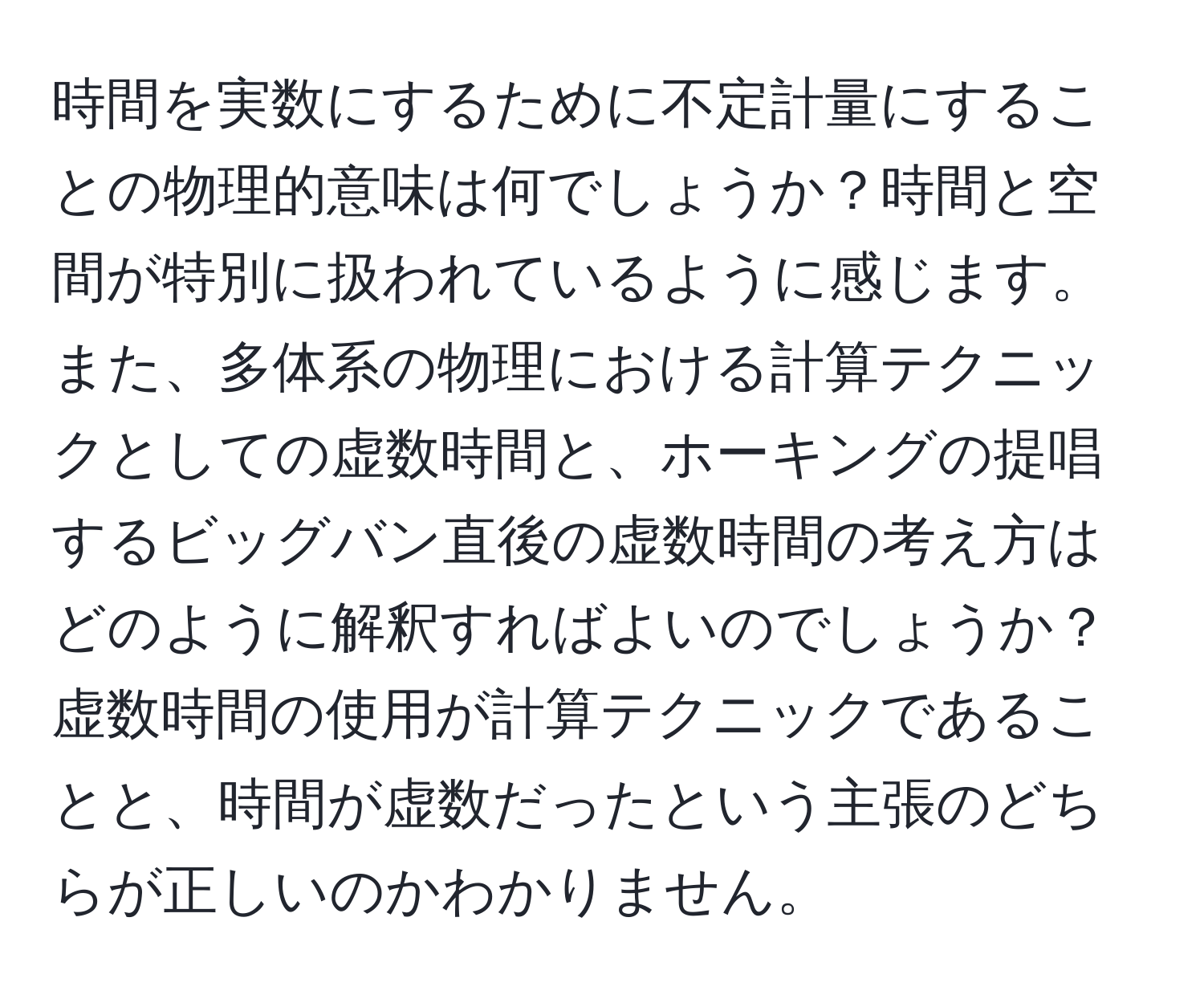 時間を実数にするために不定計量にすることの物理的意味は何でしょうか？時間と空間が特別に扱われているように感じます。また、多体系の物理における計算テクニックとしての虚数時間と、ホーキングの提唱するビッグバン直後の虚数時間の考え方はどのように解釈すればよいのでしょうか？虚数時間の使用が計算テクニックであることと、時間が虚数だったという主張のどちらが正しいのかわかりません。