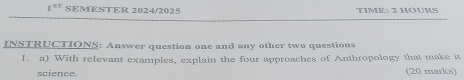 1^(ST) SEMESTER 2024/2025 TIME: 2 HOURS 
INSTRUCTIONS: Answer question one and any other two questions 
1. a) With relevant examples, explain the four approaches of Anthropology that make it 
science. (20 marks)