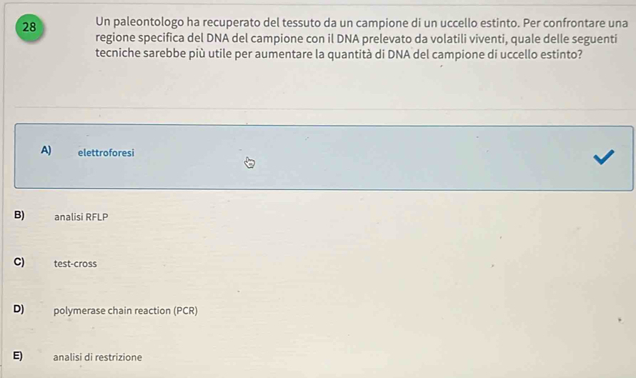 Un paleontologo ha recuperato del tessuto da un campione di un uccello estinto. Per confrontare una
regione specifica del DNA del campione con il DNA prelevato da volatili viventi, quale delle seguenti
tecniche sarebbe più utile per aumentare la quantità di DNA del campione di uccello estinto?
A) elettroforesi
B) analisi RFLP
C) test-cross
D) polymerase chain reaction (PCR)
E) analisi di restrizione