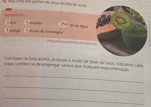 13, Veja uma das partes de uma receita de suco. 
Ingredientes 
1 kiwi  1/7  mamão 250 ml de água 
1manga  1/2  xícara de morangos 
(Produzido especialmente para esta obra) 
Com base na lista acima, produza o modo de fazer do suco, indicando cada 
etapa. Lembre-se de empregar verbos que indiquem essa orientação. 
_ 
_ 
_