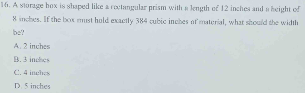 A storage box is shaped like a rectangular prism with a length of 12 inches and a height of
8 inches. If the box must hold exactly 384 cubic inches of material, what should the width
be?
A. 2 inches
B. 3 inches
C. 4 inches
D. 5 inches