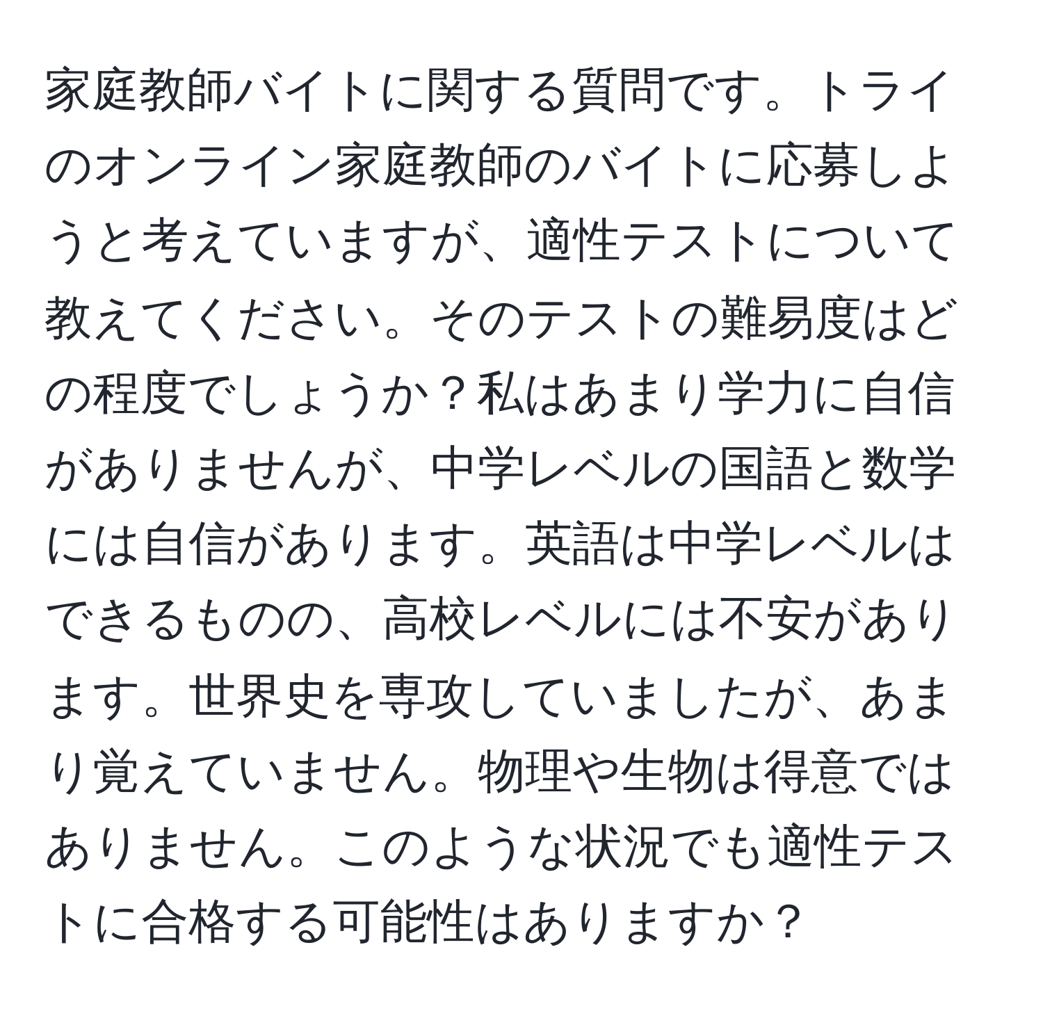 家庭教師バイトに関する質問です。トライのオンライン家庭教師のバイトに応募しようと考えていますが、適性テストについて教えてください。そのテストの難易度はどの程度でしょうか？私はあまり学力に自信がありませんが、中学レベルの国語と数学には自信があります。英語は中学レベルはできるものの、高校レベルには不安があります。世界史を専攻していましたが、あまり覚えていません。物理や生物は得意ではありません。このような状況でも適性テストに合格する可能性はありますか？